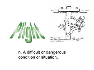 n. A difficult or dangerous condition or situation. Plight 