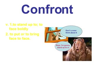 Confront v. 1.to stand up to; to face boldly 2. to put or to bring face to face. Roar, I’m gonna  stand up to u! Don’t u even  think about it 