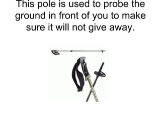 This pole is used to probe the ground in front of you to make sure it will not give away. 