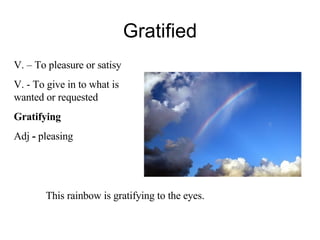 Gratified V. – To pleasure or satisy V. - To give in to what is wanted or requested Gratifying Adj  -  pleasing This rainbow is gratifying to the eyes. 