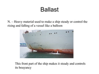Ballast N. – Heavy material used to make a ship steady or control the rising and falling of a vessel like a balloon This front part of the ship makes it steady and controls its bouyancy 
