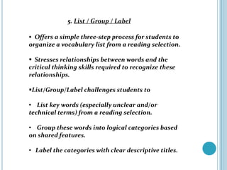 5. List / Group / Label

 Offers a simple three-step process for students to
organize a vocabulary list from a reading selection.

 Stresses relationships between words and the
critical thinking skills required to recognize these
relationships.

List/Group/Label challenges students to

• List key words (especially unclear and/or
technical terms) from a reading selection.

• Group these words into logical categories based
on shared features.

• Label the categories with clear descriptive titles.
 