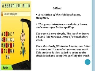 6.Rivet

 A variation of the childhood game,
HangMan.

 This game introduces vocabulary terms
and encourages better spelling.

The game is very simple. The teacher draws
a blank line for each letter of a vocabulary
word.

Then she slowly fills in the blanks, one letter
at a time, until a student guesses the word.
This student is then asked to come to the
chalkboard and complete spelling the word.
 