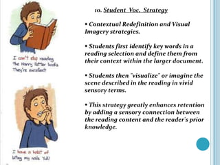 10. Student Voc. Strategy

 Contextual Redefinition and Visual
Imagery strategies.

 Students first identify key words in a
reading selection and define them from
their context within the larger document.

 Students then "visualize" or imagine the
scene described in the reading in vivid
sensory terms.

 This strategy greatly enhances retention
by adding a sensory connection between
the reading content and the reader's prior
knowledge.
 