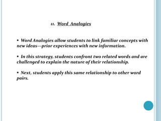 11. Word Analogies


 Word Analogies allow students to link familiar concepts with
new ideas—prior experiences with new information.

 In this strategy, students confront two related words and are
challenged to explain the nature of their relationship.

 Next, students apply this same relationship to other word
pairs.
 
