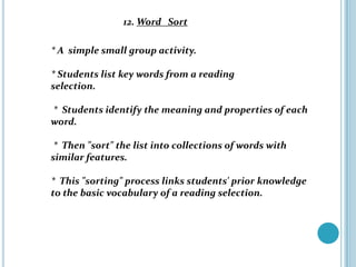 12. Word Sort

* A simple small group activity.

* Students list key words from a reading
selection.

* Students identify the meaning and properties of each
word.

 * Then "sort" the list into collections of words with
similar features.

* This "sorting" process links students' prior knowledge
to the basic vocabulary of a reading selection.
 