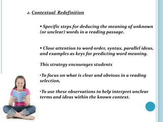 2. Contextual Redefinition


      Specific steps for deducing the meaning of unknown
     (or unclear) words in a reading passage.


      Close attention to word order, syntax, parallel ideas,
     and examples as keys for predicting word meaning.

     This strategy encourages students

     •To focus on what is clear and obvious in a reading
     selection,

     •To use these observations to help interpret unclear
     terms and ideas within the known context.
 