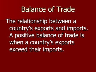 Balance of Trade The relationship between a country’s exports and imports.  A positive balance of trade is when a country’s exports exceed their imports.  