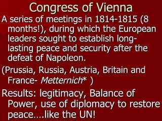 Congress of Vienna A series of meetings in 1814-1815 (8 months!), during which the European leaders sought to establish long-lasting peace and security after the defeat of Napoleon. (Prussia, Russia, Austria, Britain and France-  Metternich * )   Results: legitimacy, Balance of Power, use of diplomacy to restore peace….like the UN! 
