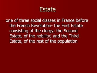 Estate  one of three social classes in France before the French Revolution- the First Estate consisting of the clergy; the Second Estate, of the nobility; and the Third Estate, of the rest of the population 