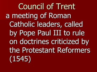 Council of Trent   a meeting of Roman Catholic leaders, called by Pope Paul III to rule on doctrines criticized by the Protestant Reformers (1545) 