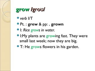 grow /groʊ/
verb

I/T
Pt. : grew & pp: , grown
I: Rice grows in water.
I:My plants are growing fast. They were
small last week; now they are big.
T: He grows flowers in his garden.

 