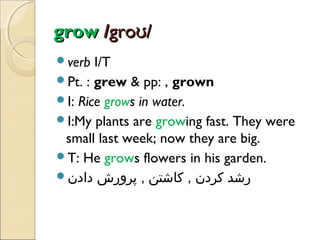 grow /groʊ/
verb

I/T
Pt. : grew & pp: , grown
I: Rice grows in water.
I:My plants are growing fast. They were
small last week; now they are big.
T: He grows flowers in his garden.
‫رشد کردن , کاشتن , پرورش دادن‬

 