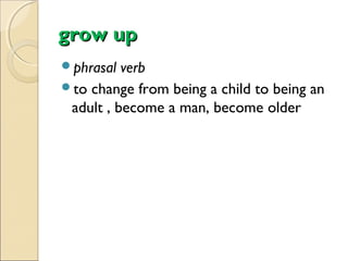 grow up
phrasal

verb
to change from being a child to being an
adult , become a man, become older

 