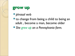 grow up
phrasal

verb
to change from being a child to being an
adult , become a man, become older
She grew up on a Pennsylvania farm.

 