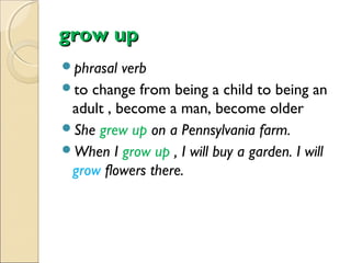 grow up
phrasal

verb
to change from being a child to being an
adult , become a man, become older
She grew up on a Pennsylvania farm.
When I grow up , I will buy a garden. I will
grow flowers there.

 