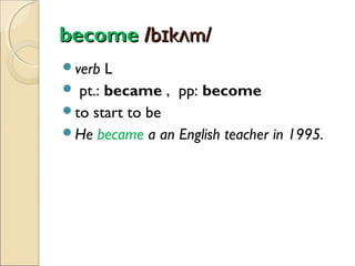 become /bɪkʌm/
verb

L
 pt.: became , pp: become
to start to be
He became a an English teacher in 1995.

 