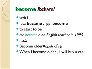 become /bɪkʌm/
verb

L
 pt.: became , pp: become
to start to be
He became a an English teacher in 1995.
‫شدن‬
Become older=‫بزرگ شدن‬
When I become older , I will buy a car.

 