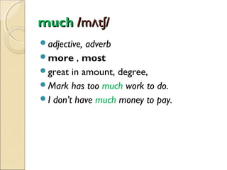 much /mʌtʃ/
adjective,

adverb
more , most
great in amount, degree,
Mark has too much work to do.
I don’t have much money to pay.

 