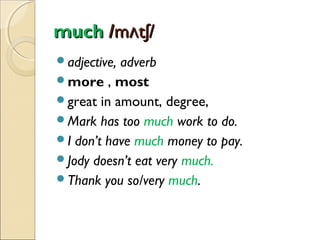 much /mʌtʃ/
adjective,

adverb
more , most
great in amount, degree,
Mark has too much work to do.
I don’t have much money to pay.
Jody doesn’t eat very much.
Thank you so/very much.

 