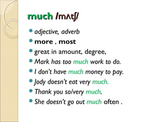 much /mʌtʃ/
adjective,

adverb
more , most
great in amount, degree,
Mark has too much work to do.
I don’t have much money to pay.
Jody doesn’t eat very much.
Thank you so/very much.
She doesn’t go out much often .

 
