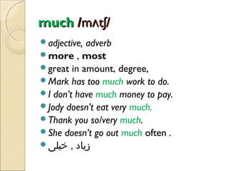 much /mʌtʃ/
adjective,

adverb
more , most
great in amount, degree,
Mark has too much work to do.
I don’t have much money to pay.
Jody doesn’t eat very much.
Thank you so/very much.
She doesn’t go out much often .
‫زیاد , خیلی‬

 