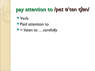 pay attention to /peɪ ə'ten·tʃən/
Verb
Paid

attention to
= listen to …carefully

 