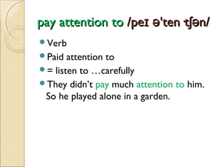 pay attention to /peɪ ə'ten·tʃən/
Verb
Paid

attention to
= listen to …carefully
They didn’t pay much attention to him.
So he played alone in a garden.

 