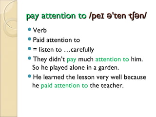 pay attention to /peɪ ə'ten·tʃən/
Verb
Paid

attention to
= listen to …carefully
They didn’t pay much attention to him.
So he played alone in a garden.
He learned the lesson very well because
he paid attention to the teacher.

 
