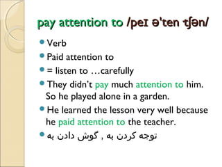 pay attention to /peɪ ə'ten·tʃən/
Verb
Paid

attention to
= listen to …carefully
They didn’t pay much attention to him.
So he played alone in a garden.
He learned the lesson very well because
he paid attention to the teacher.
‫توجه کردن به , گوش دادن به‬

 