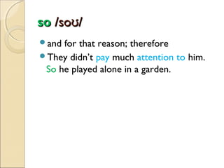 so /soʊ/
and

for that reason; therefore
They didn’t pay much attention to him.
So he played alone in a garden.

 