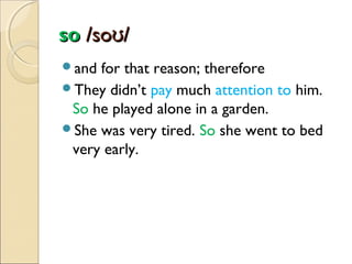 so /soʊ/
and

for that reason; therefore
They didn’t pay much attention to him.
So he played alone in a garden.
She was very tired. So she went to bed
very early.

 