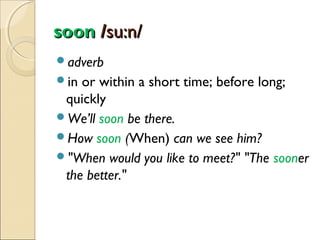 soon /su:n/
adverb
in

or within a short time; before long;
quickly
We’ll soon be there.
How soon (When) can we see him?
"When would you like to meet?" "The sooner
the better."

 