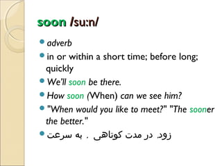 soon /su:n/
adverb
in

or within a short time; before long;
quickly
We’ll soon be there.
How soon (When) can we see him?
"When would you like to meet?" "The sooner
the better."
‫زود, در مدت کوتاهی , به سرعت‬

 