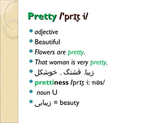 Pretty /'prɪt·i/
̬
adjective
Beautiful
Flowers

are pretty.
That woman is very pretty.
‫زیبا, قشنگ , خوشکل‬
prettiness /prɪt·i:·nəs/
̬
 noun U
‫ = زیبایی‬beauty

 