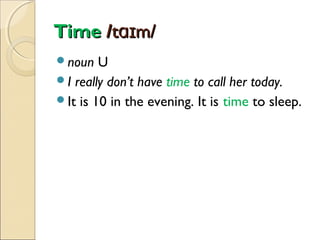 Time /tɑɪm/
noun

U
I really don’t have time to call her today.
It is 10 in the evening. It is time to sleep.

 