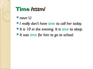Time /tɑɪm/
noun

U
I really don’t have time to call her today.
It is 10 in the evening. It is time to sleep.
It was time for him to go to school.

 