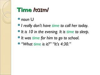Time /tɑɪm/
noun

U
I really don’t have time to call her today.
It is 10 in the evening. It is time to sleep.
It was time for him to go to school.
“What time is it?” “It’s 4:30.”

 