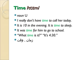 Time /tɑɪm/
noun

U
I really don’t have time to call her today.
It is 10 in the evening. It is time to sleep.
It was time for him to go to school.
“What time is it?” “It’s 4:30.”
‫زمان , وقت‬

 