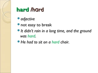 hard /hɑrd
adjective
not

easy to break
It didn’t rain in a long time, and the ground
was hard.
He had to sit on a hard chair.

 