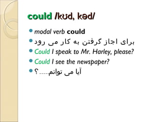 could /kʊd, kəd/
modal

verb could
‫برای اجاز گرفتن به کار می رود‬
Could I speak to Mr. Harley, please?
Could I see the newspaper?
‫آیا می توانم. . . . . ؟‬

 