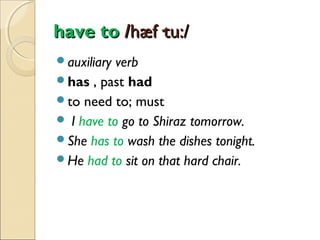 have to /hæf·tu:/
auxiliary

verb
has , past had
to need to; must
 I have to go to Shiraz tomorrow.
She has to wash the dishes tonight.
He had to sit on that hard chair.

 