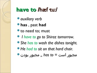 have to /hæf·tu:/
auxiliary

verb
has , past had
to need to; must
 I have to go to Shiraz tomorrow.
She has to wash the dishes tonight.
He had to sit on that hard chair.
‫ ,, مجبور بودن‬has to = ‫مجبور است‬

 