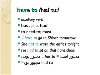 have to /hæf·tu:/
auxiliary

verb
has , past had
to need to; must
 I have to go to Shiraz tomorrow.
She has to wash the dishes tonight.
He had to sit on that hard chair.
‫ ,, مجبور بودن‬has to = ‫مجبور است‬
=‫ مجبور بود‬had to

 