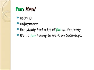 fun /fʌn/
noun

U
enjoyment
Everybody had a lot of fun at the party.
It’s no fun having to work on Saturdays.

 