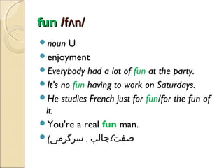fun /fʌn/
noun

U
enjoyment
Everybody had a lot of fun at the party.
It’s no fun having to work on Saturdays.
He studies French just for fun/for the fun of
it.
You're a real fun man.
(‫صفت(جالب , سرگرمی‬

 