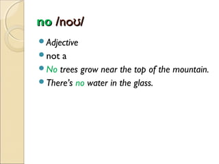 no /noʊ/
Adjective
not

a
No trees grow near the top of the mountain.
There’s no water in the glass.

 