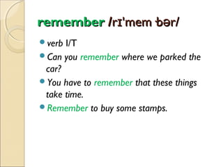 remember /rɪ'mem·bər/
verb

I/T
Can you remember where we parked the
car?
You have to remember that these things
take time.
Remember to buy some stamps.

 