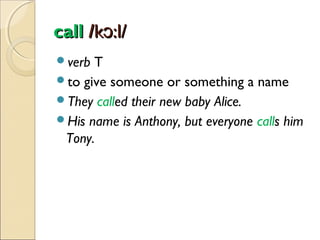 call /kɔ:l/
verb

T
to give someone or something a name
They called their new baby Alice.
His name is Anthony, but everyone calls him
Tony.

 