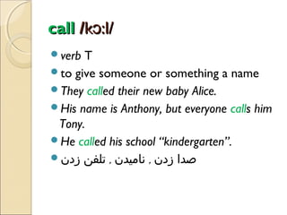 call /kɔ:l/
verb

T
to give someone or something a name
They called their new baby Alice.
His name is Anthony, but everyone calls him
Tony.
He called his school “kindergarten”.
‫صدا زدن , نامیدن , تلفن زدن‬

 